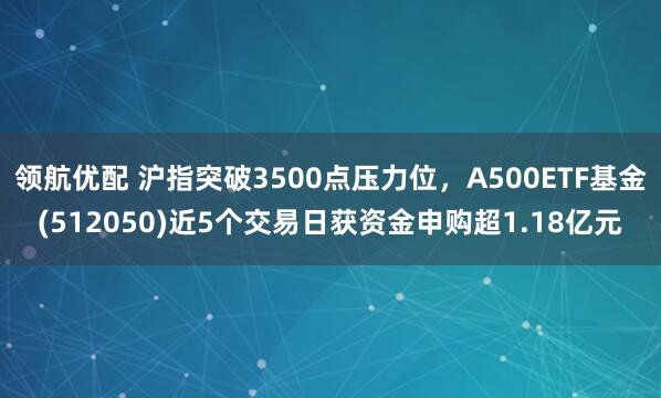 领航优配 沪指突破3500点压力位，A500ETF基金(512050)近5个交易日获资金申购超1.18亿元