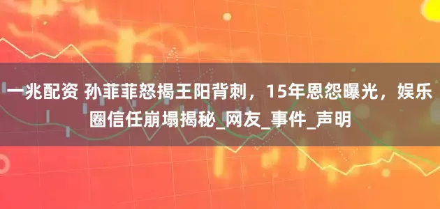 一兆配资 孙菲菲怒揭王阳背刺，15年恩怨曝光，娱乐圈信任崩塌揭秘_网友_事件_声明