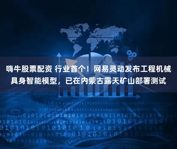 嗨牛股票配资 行业首个！网易灵动发布工程机械具身智能模型，已在内蒙古露天矿山部署测试