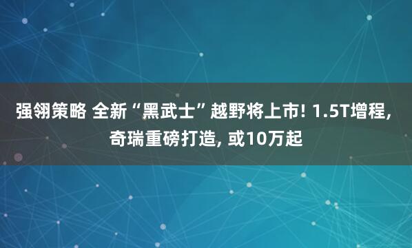 强翎策略 全新“黑武士”越野将上市! 1.5T增程, 奇瑞重磅打造, 或10万起