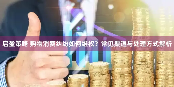 启盈策略 购物消费纠纷如何维权？常见渠道与处理方式解析