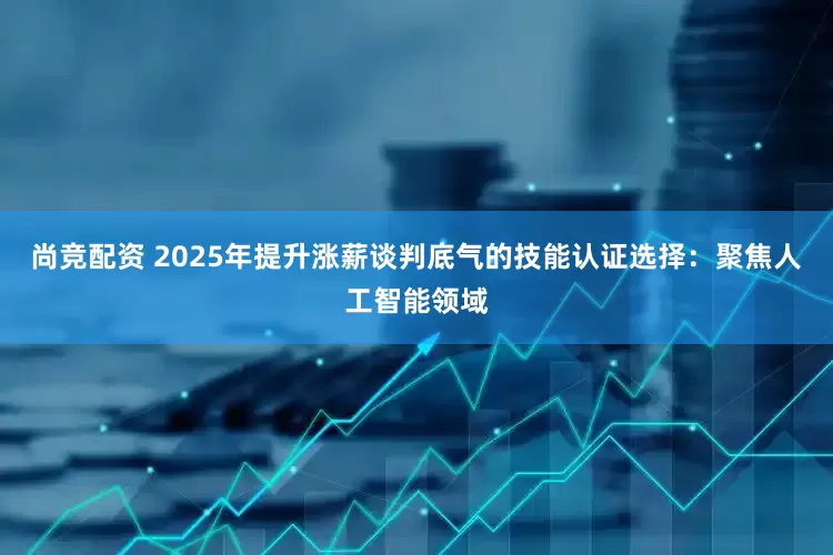 尚竞配资 2025年提升涨薪谈判底气的技能认证选择：聚焦人工智能领域