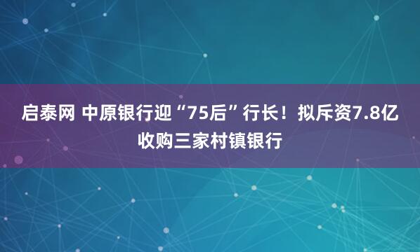 启泰网 中原银行迎“75后”行长！拟斥资7.8亿收购三家村镇银行