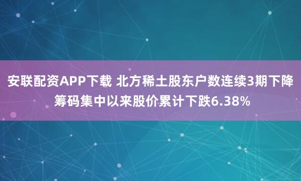 安联配资APP下载 北方稀土股东户数连续3期下降 筹码集中以来股价累计下跌6.38%