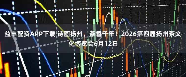 益丰配资APP下载 诗画扬州，茶香千年！2026第四届扬州茶文化博览会6月12日