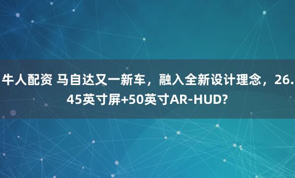 牛人配资 马自达又一新车，融入全新设计理念，26.45英寸屏+50英寸AR-HUD?