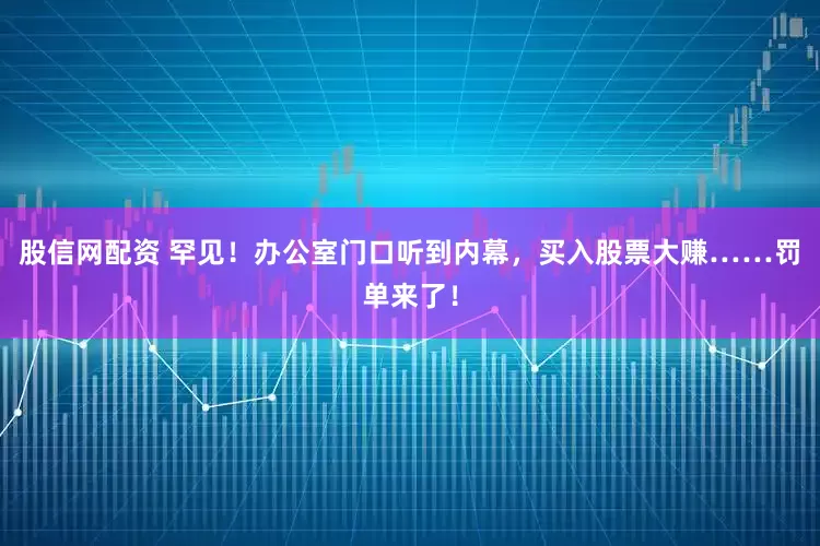 股信网配资 罕见！办公室门口听到内幕，买入股票大赚……罚单来了！