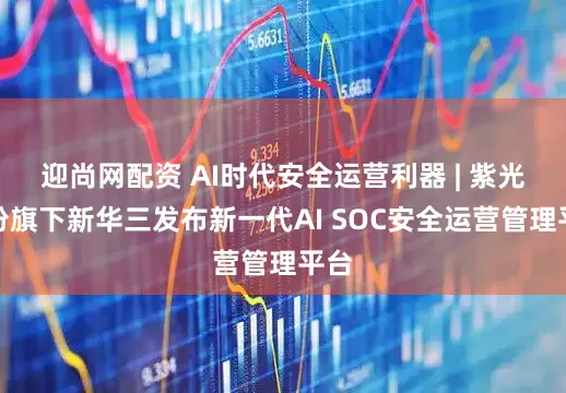 迎尚网配资 AI时代安全运营利器 | 紫光股份旗下新华三发布新一代AI SOC安全运营管理平台